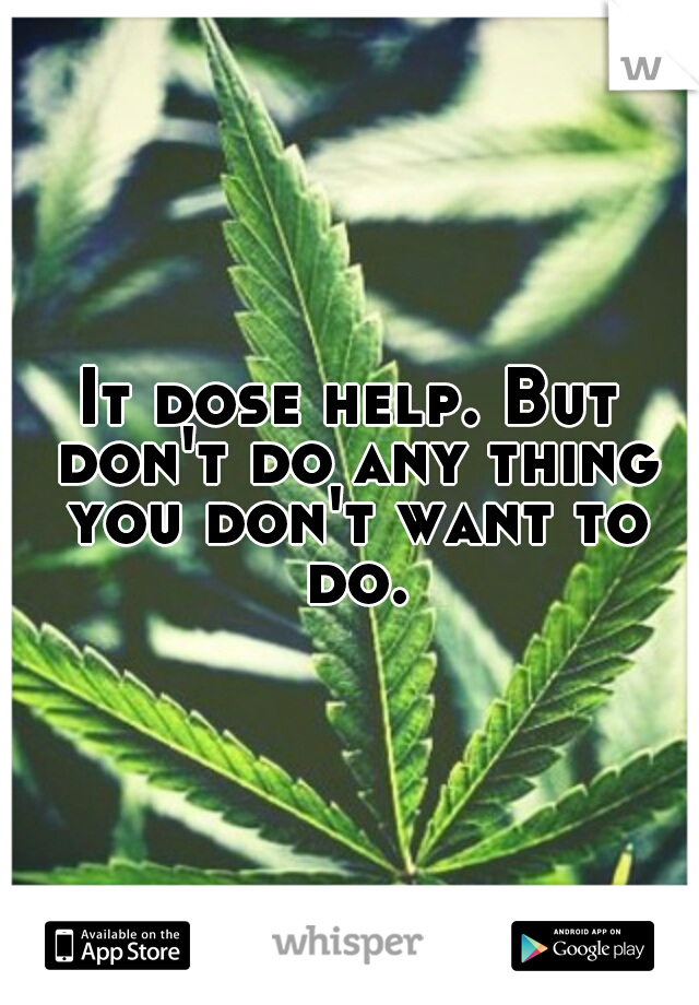 It dose help. But don't do any thing you don't want to do.