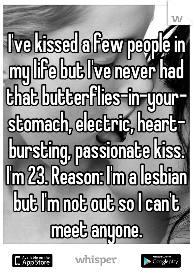 I've kissed a few people in my life but I've never had that butterflies-in-your-stomach, electric, heart-bursting, passionate kiss. I'm 23. Reason: I'm a lesbian but I'm not out so I can't meet anyone.
