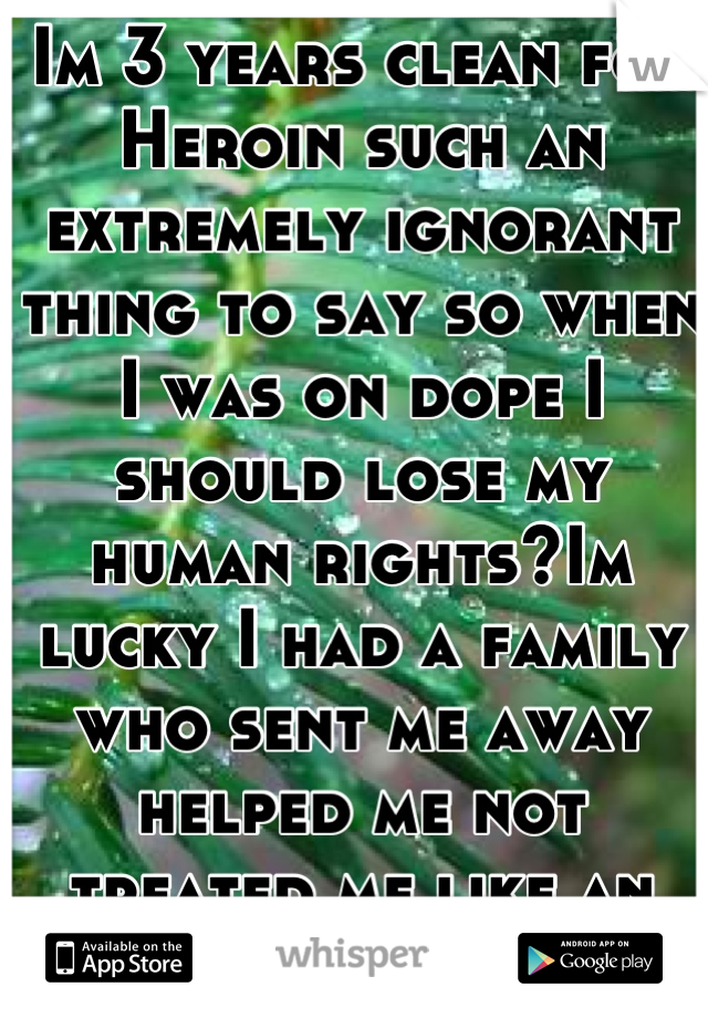 Im 3 years clean for Heroin such an extremely ignorant thing to say so when I was on dope I should lose my human rights?Im lucky I had a family who sent me away helped me not treated me like an animal.