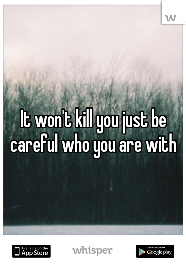 It won't kill you just be careful who you are with 