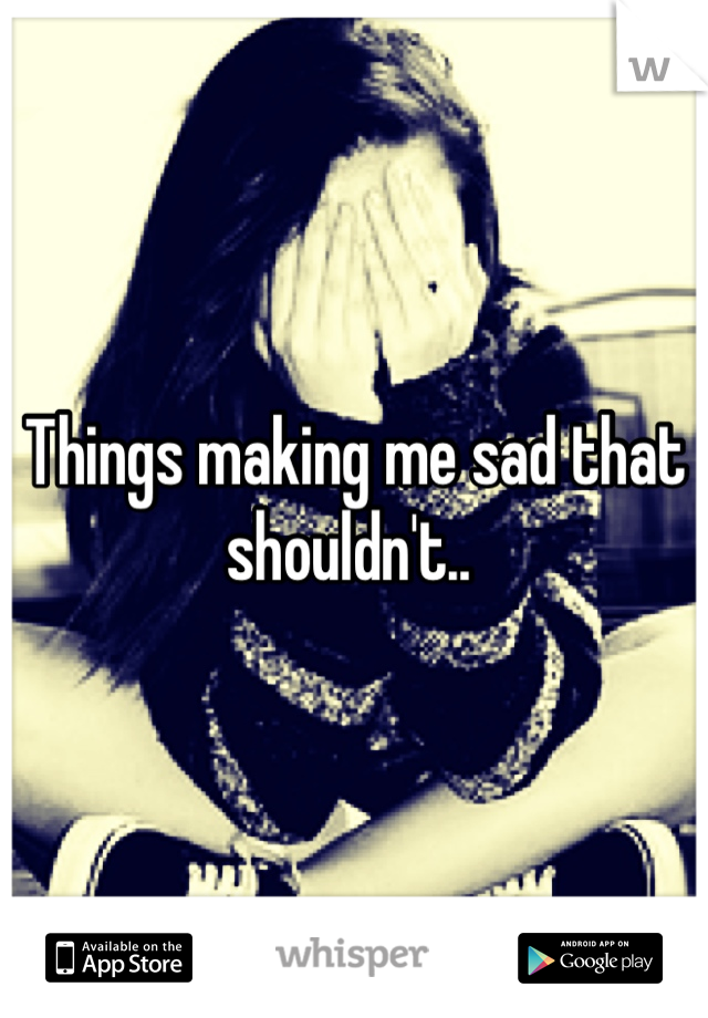 Things making me sad that shouldn't.. 