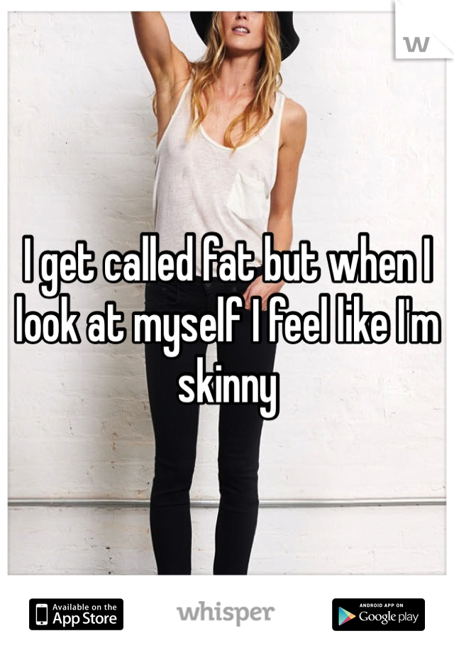 I get called fat but when I look at myself I feel like I'm skinny 