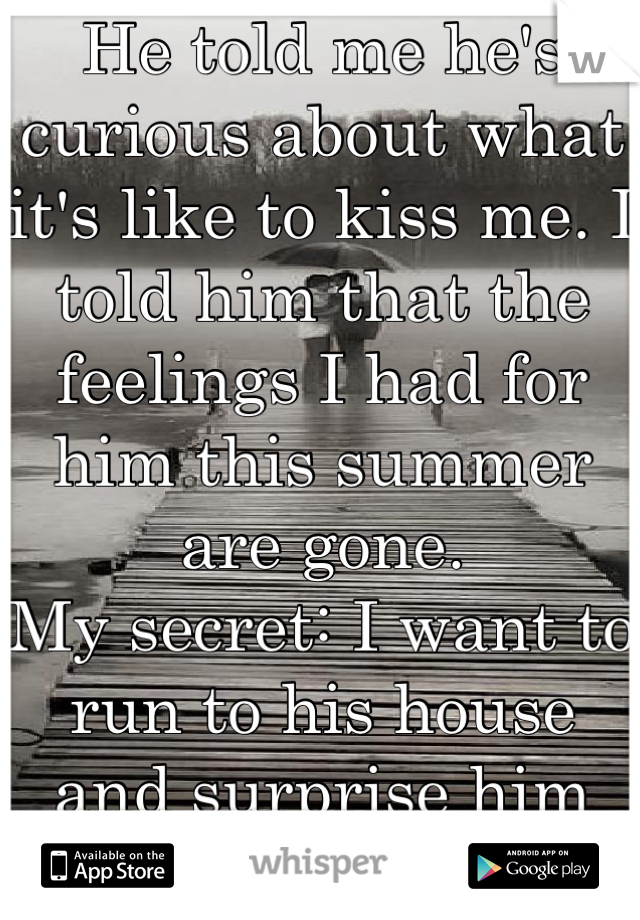 He told me he's curious about what it's like to kiss me. I told him that the feelings I had for him this summer are gone.
My secret: I want to run to his house and surprise him with a kiss <3
