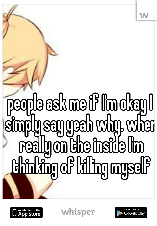 people ask me if I'm okay I simply say yeah why. when really on the inside I'm thinking of killing myself