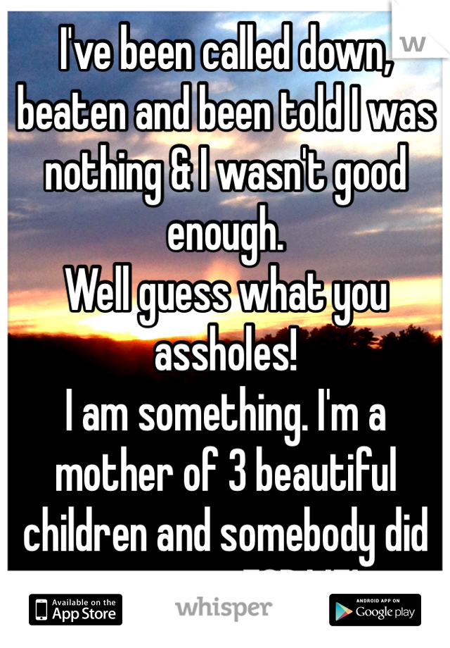 I've been called down, beaten and been told I was nothing & I wasn't good enough.
Well guess what you assholes! 
I am something. I'm a mother of 3 beautiful children and somebody did want me FOR ME! 