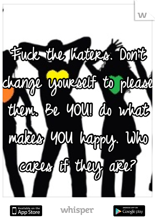 Fuck the haters. Don't change yourself to please them. Be YOU! do what makes YOU happy. Who cares if they are?
