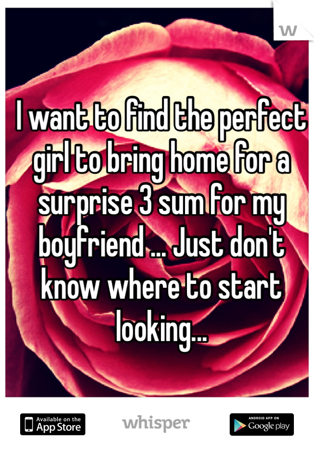 I want to find the perfect girl to bring home for a surprise 3 sum for my boyfriend ... Just don't know where to start looking...