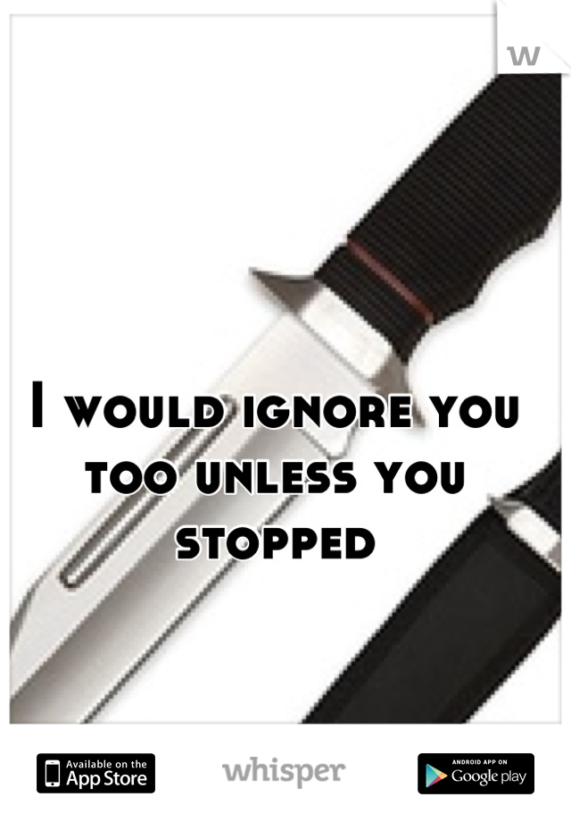 I would ignore you too unless you stopped