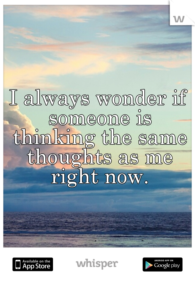 I always wonder if someone is thinking the same thoughts as me right now.