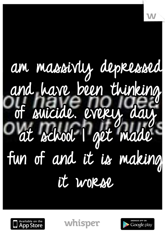 I am massivly depressed and have been thinking of suicide. every day at school I get made fun of and it is making it worse