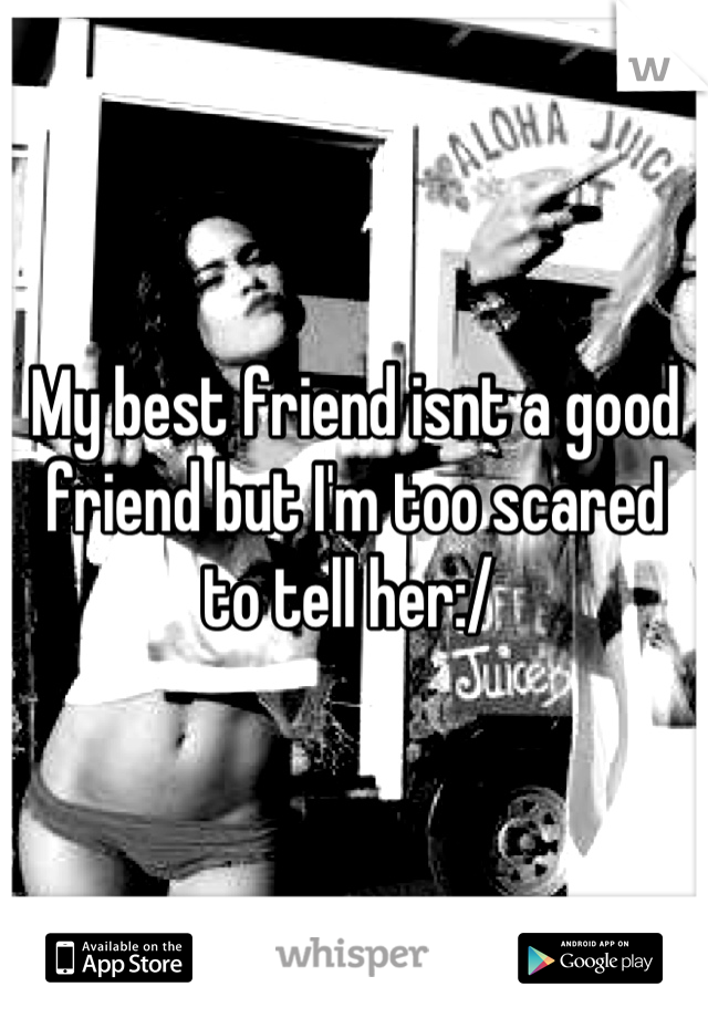 My best friend isnt a good friend but I'm too scared to tell her:/ 