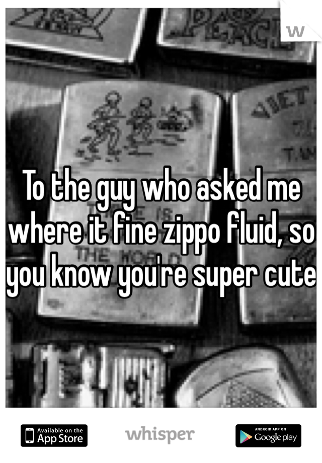 To the guy who asked me where it fine zippo fluid, so you know you're super cute 