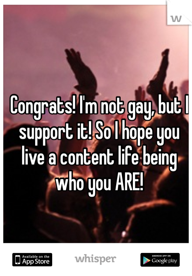 Congrats! I'm not gay, but I support it! So I hope you live a content life being who you ARE!