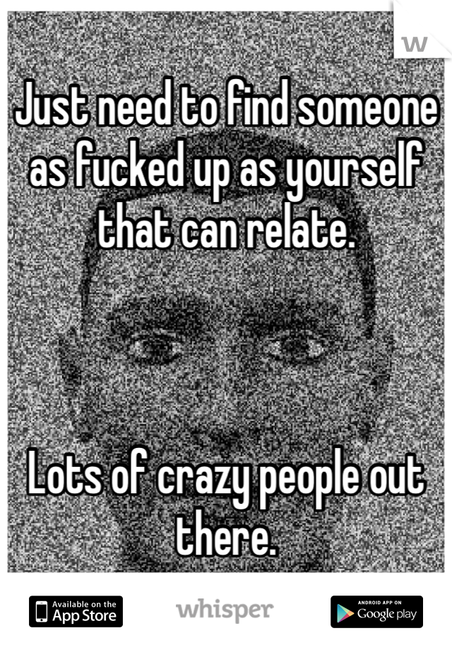 Just need to find someone as fucked up as yourself that can relate. 



Lots of crazy people out there.