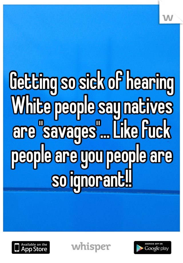 Getting so sick of hearing White people say natives are "savages"... Like fuck people are you people are so ignorant!! 