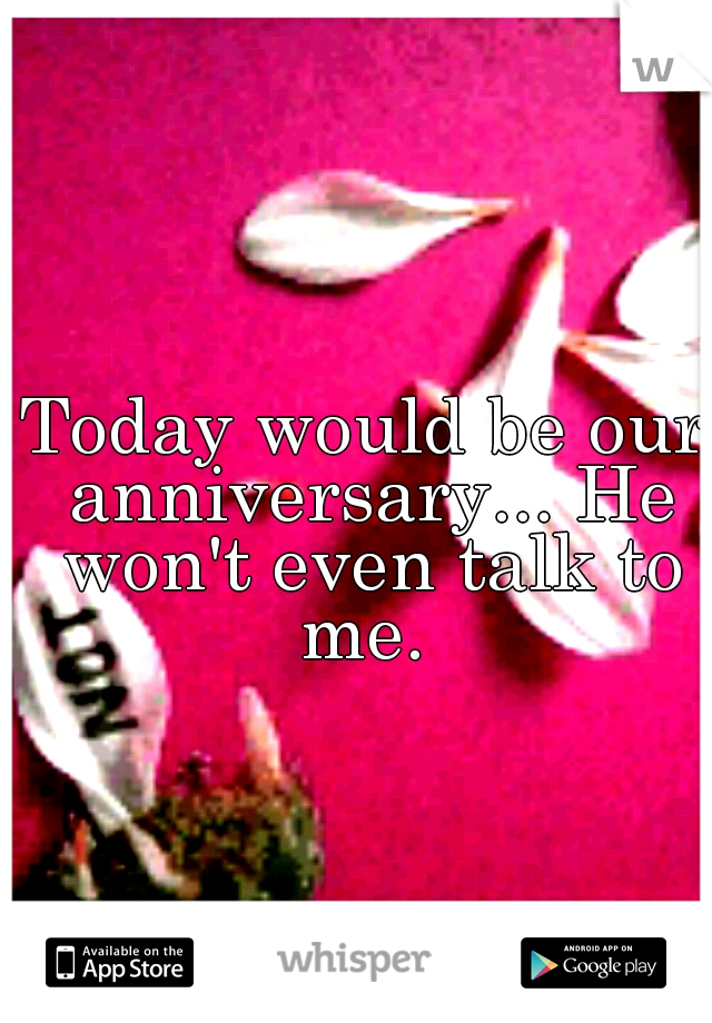 Today would be our anniversary... He won't even talk to me. 