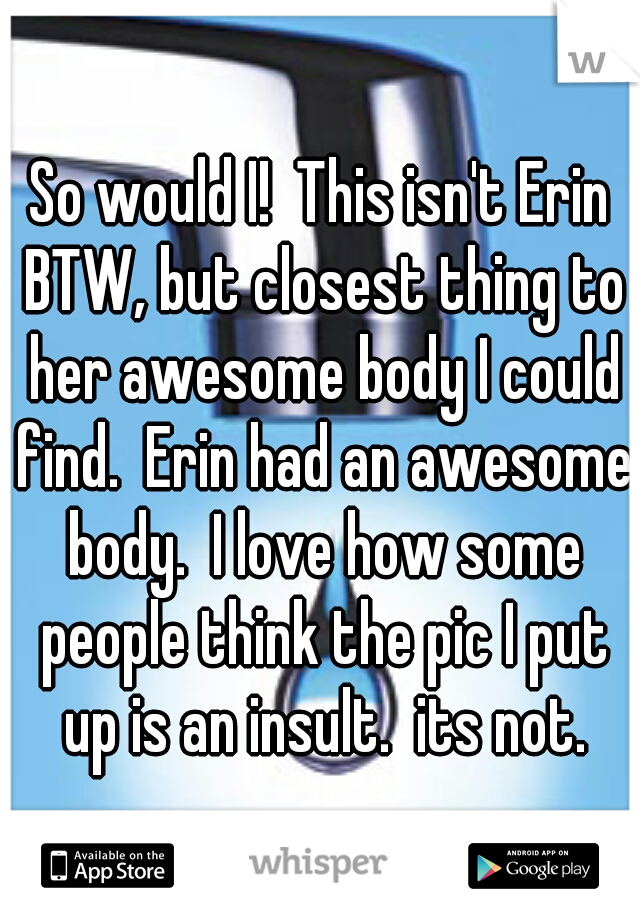 So would I!  This isn't Erin BTW, but closest thing to her awesome body I could find.  Erin had an awesome body.  I love how some people think the pic I put up is an insult.  its not.
