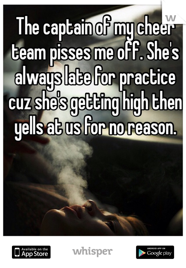 The captain of my cheer team pisses me off. She's always late for practice cuz she's getting high then yells at us for no reason. 