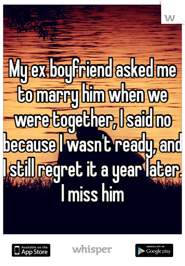 My ex boyfriend asked me to marry him when we were together, I said no because I wasn't ready, and I still regret it a year later. I miss him 