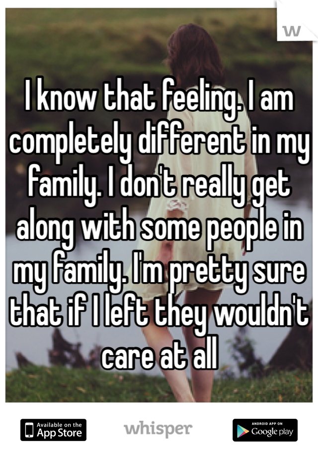 I know that feeling. I am completely different in my family. I don't really get along with some people in my family. I'm pretty sure that if I left they wouldn't care at all