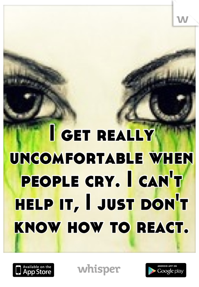 I get really uncomfortable when people cry. I can't help it, I just don't know how to react.