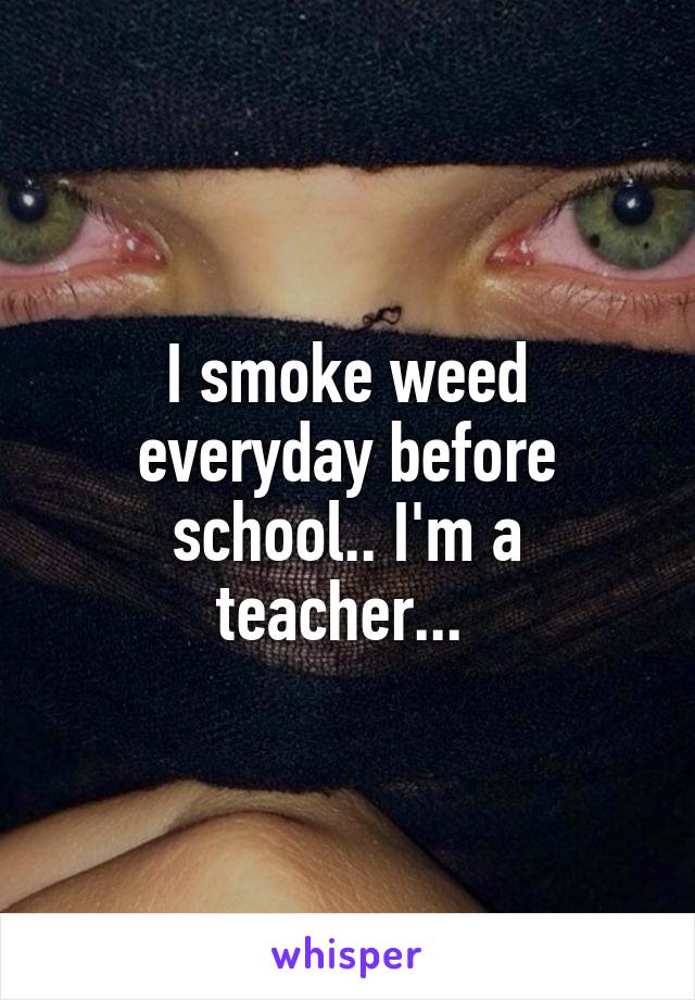 I smoke weed everyday before school.. I'm a teacher... 
