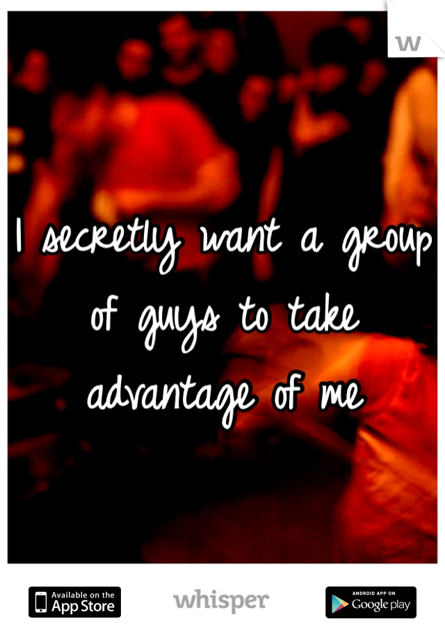 I secretly want a group of guys to take advantage of me