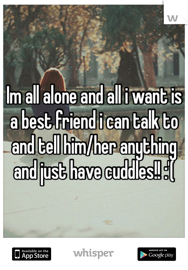 Im all alone and all i want is a best friend i can talk to and tell him/her anything and just have cuddles!! :'( 