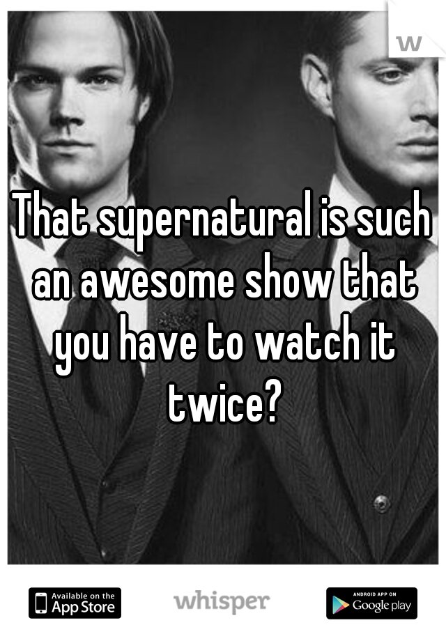 That supernatural is such an awesome show that you have to watch it twice?