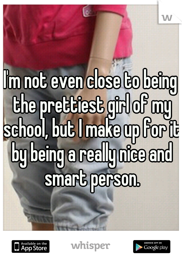 I'm not even close to being the prettiest girl of my school, but I make up for it by being a really nice and smart person.