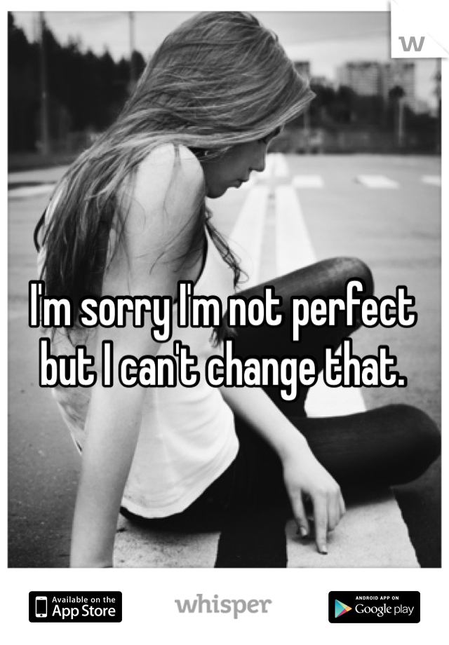 I'm sorry I'm not perfect but I can't change that.