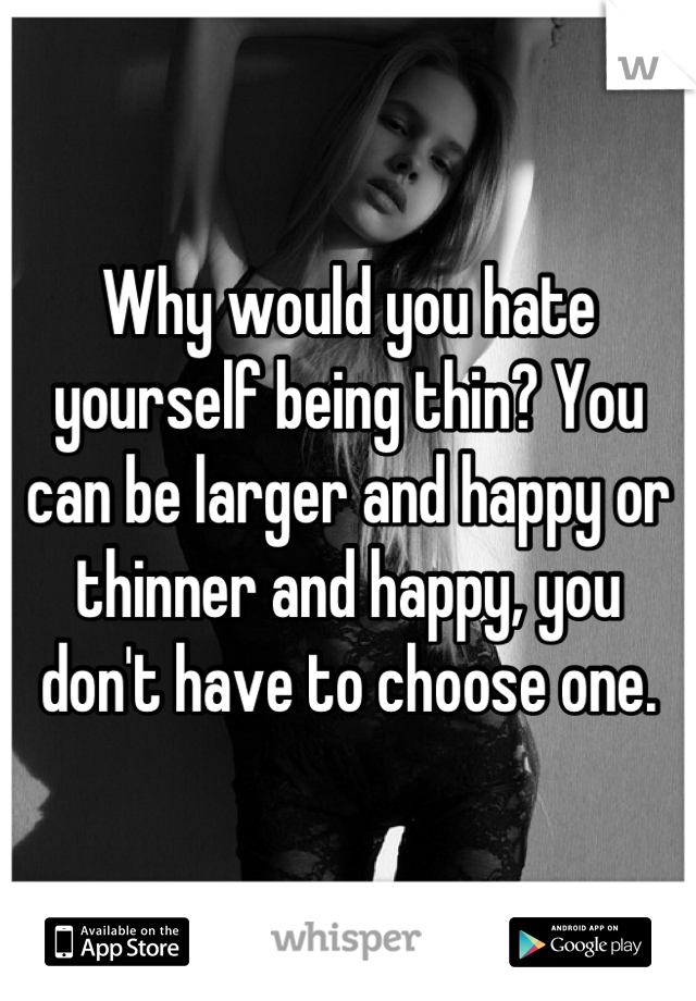 Why would you hate yourself being thin? You can be larger and happy or thinner and happy, you don't have to choose one.