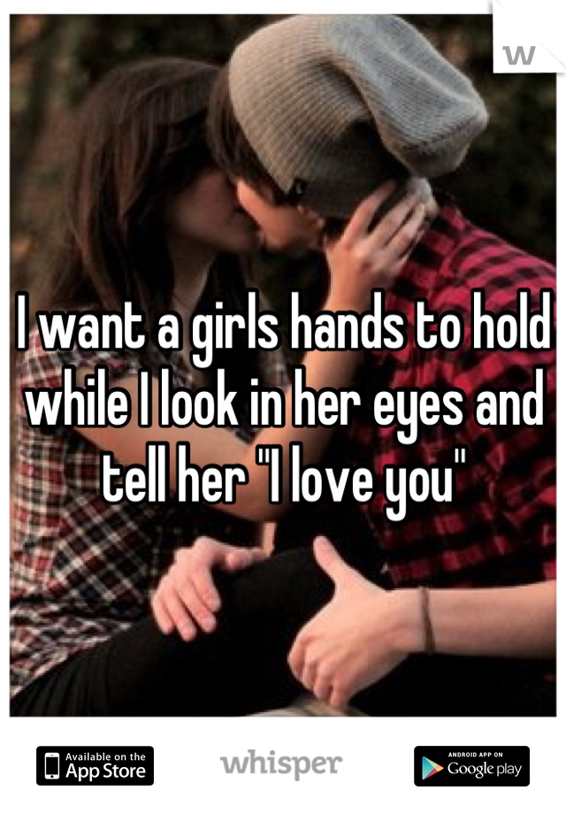 I want a girls hands to hold while I look in her eyes and tell her "I love you"
