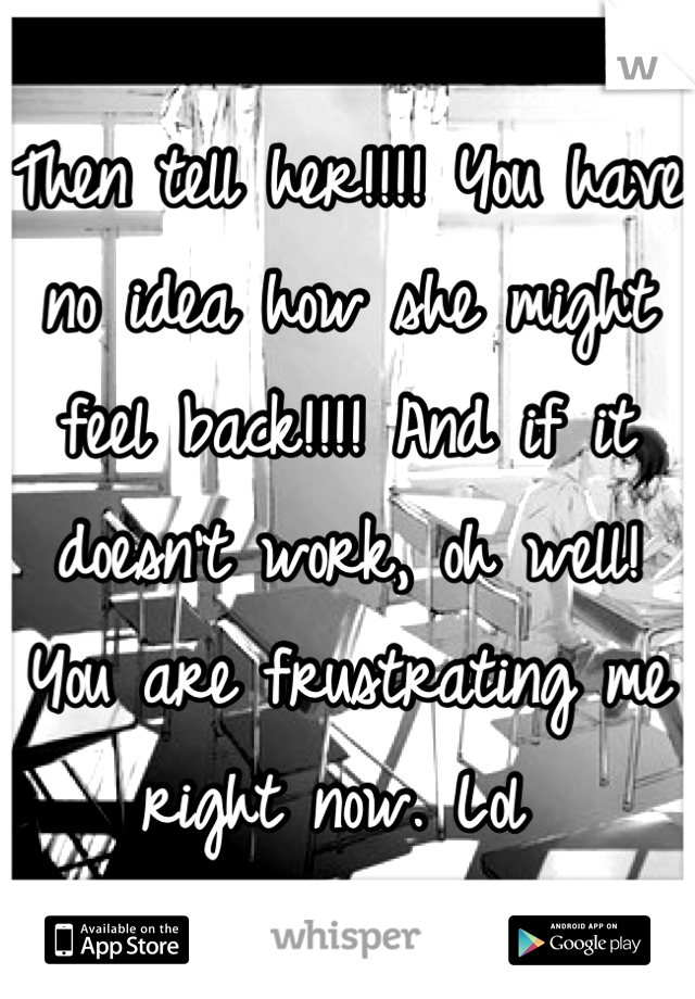 Then tell her!!!! You have no idea how she might feel back!!!! And if it doesn't work, oh well! You are frustrating me right now. Lol 