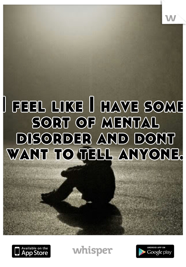 I feel like I have some sort of mental disorder and dont want to tell anyone. 