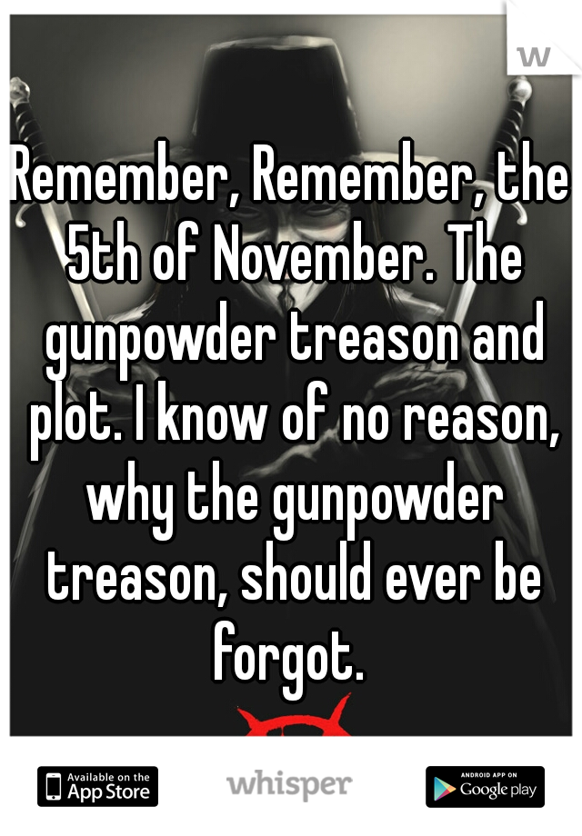 Remember, Remember, the 5th of November. The gunpowder treason and plot. I know of no reason, why the gunpowder treason, should ever be forgot. 