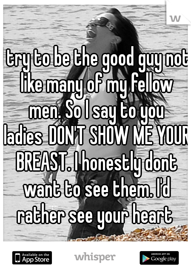 I try to be the good guy not like many of my fellow men. So I say to you ladies
DON'T SHOW ME YOUR BREAST. I honestly dont want to see them. I'd rather see your heart 