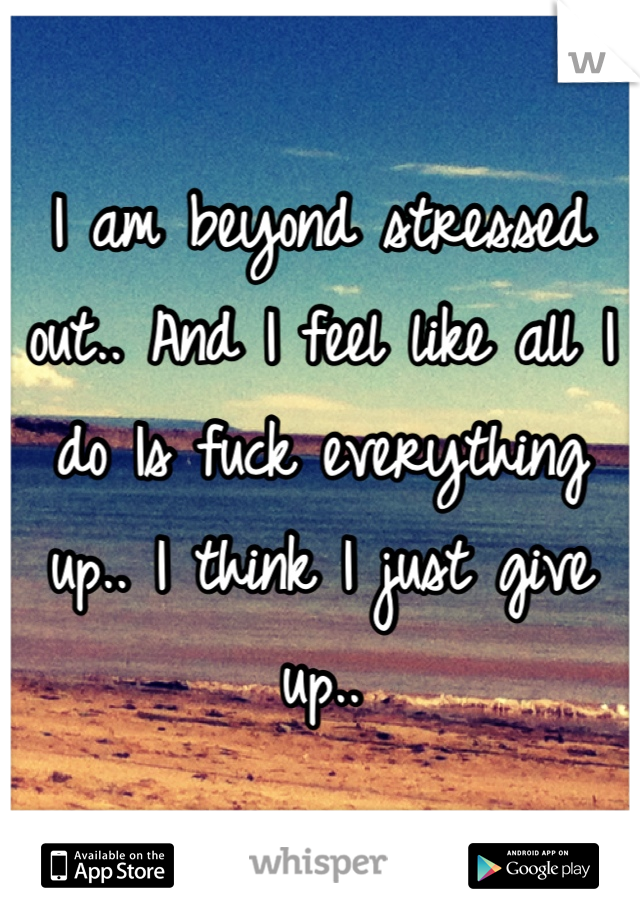 I am beyond stressed out.. And I feel like all I do Is fuck everything up.. I think I just give up..