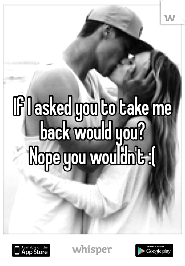 If I asked you to take me back would you? 
Nope you wouldn't :( 
