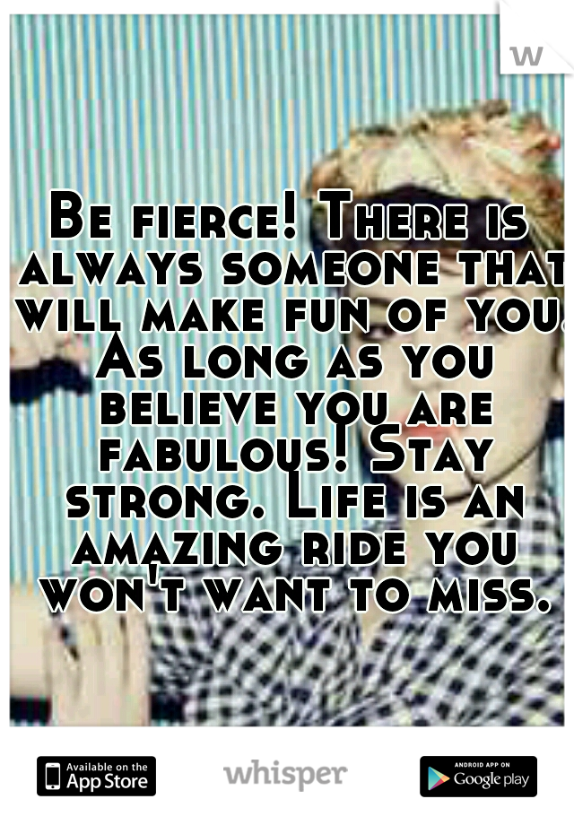 Be fierce! There is always someone that will make fun of you. As long as you believe you are fabulous! Stay strong. Life is an amazing ride you won't want to miss.