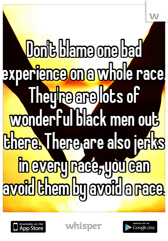 Don't blame one bad experience on a whole race.  They're are lots of wonderful black men out there. There are also jerks in every race, you can avoid them by avoid a race.