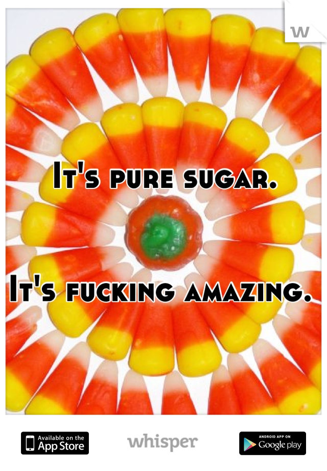 It's pure sugar. 


It's fucking amazing. 