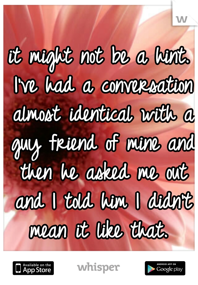 it might not be a hint. I've had a conversation almost identical with a guy friend of mine and then he asked me out and I told him I didn't mean it like that. 