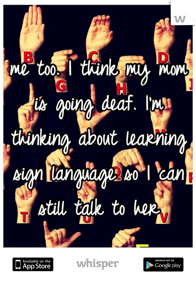 me too. I think my mom is going deaf. I'm thinking about learning sign language so I can still talk to her