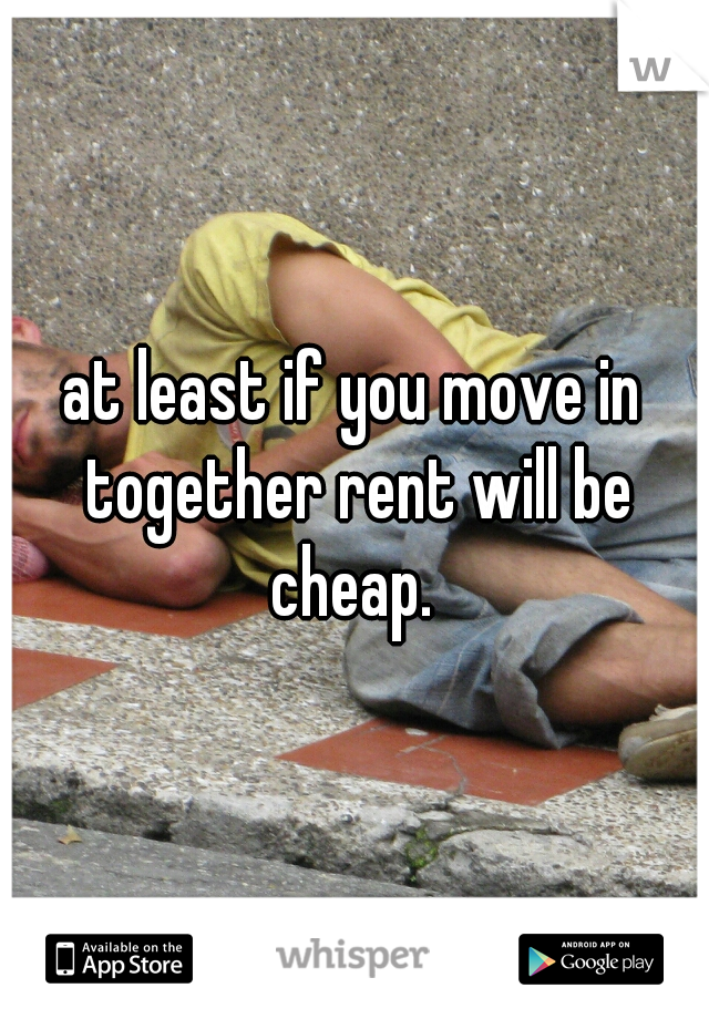 at least if you move in together rent will be cheap. 