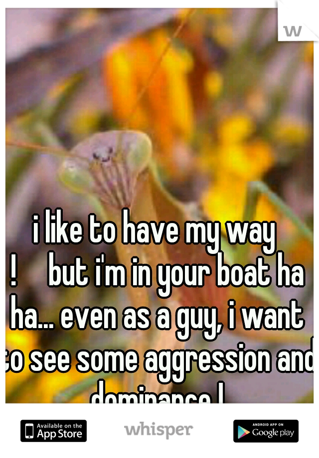 i like to have my way !

but i'm in your boat ha ha... even as a guy, i want to see some aggression and dominance !