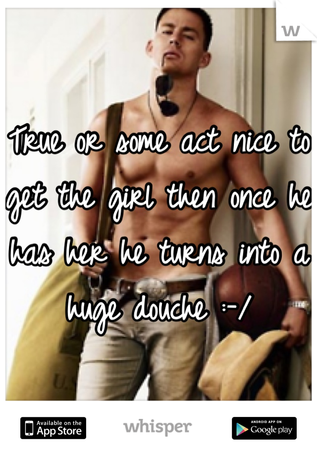 True or some act nice to get the girl then once he has her he turns into a huge douche :-/