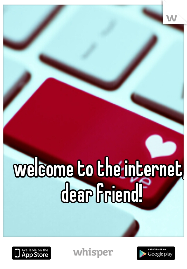 welcome to the internet, dear friend!