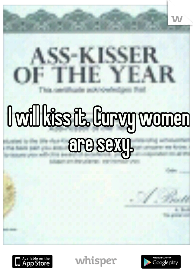 I will kiss it. Curvy women are sexy.