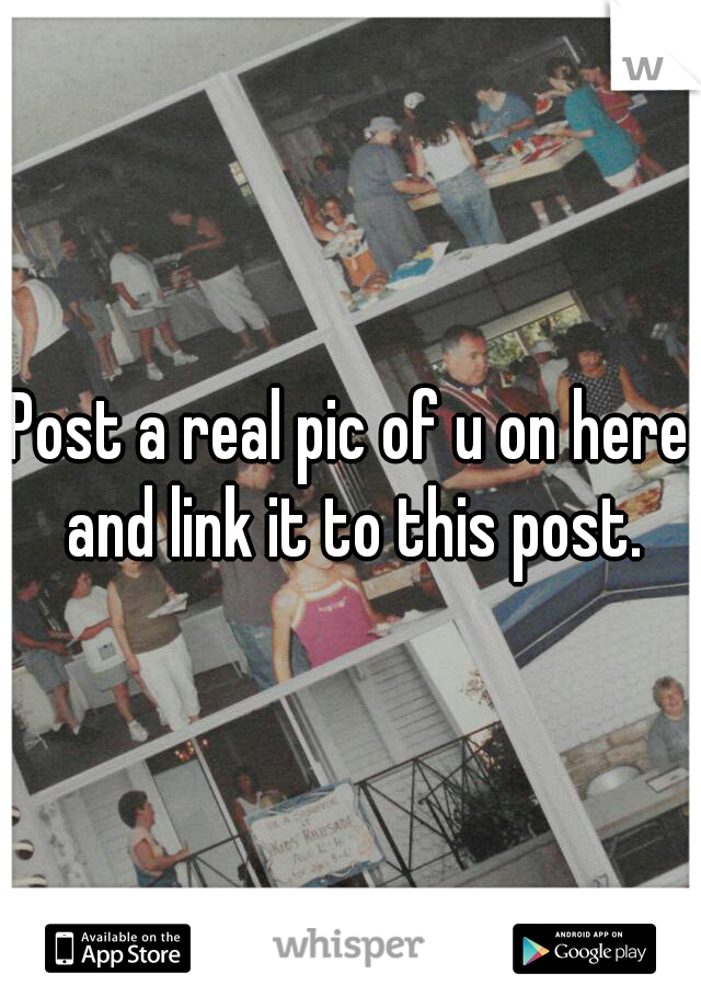 Post a real pic of u on here and link it to this post.